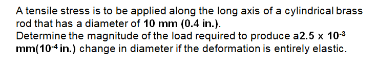 A tensile stress is to be applied along the long axis of a cylindrical brass
rod that has a diameter of 10 mm (0.4 in.).
Determine the magnitude of the load required to produce a2.5 x 10-3
mm(10-4 in.) change in diameter if the deformation is entirely elastic.
