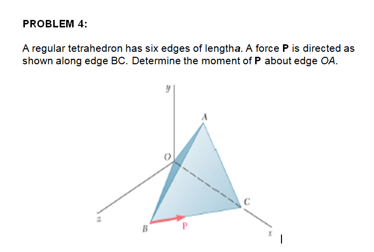 PROBLEM 4:
A regular tetrahedron has six edges of lengtha. A force P is directed as
shown along edge BC. Determine the moment of P about edge OA.
P.
