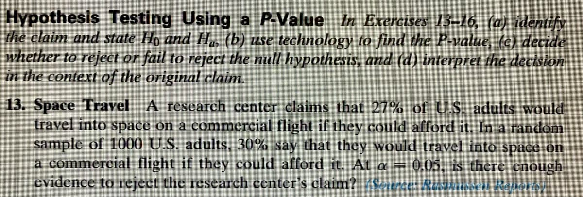 Hypothesis Testing Using a P-Value In Exercises 13–16, (a) identify
the claim and state Ho and H. (b) use technology to find the P-value, (c) decide
whether to reject or fail to reject the null hypothesis, and (d) interpret the decision
in the context of the original claim.
13. Space Travel A research center claims that 27% of U.S. adults would
travel into space on a commercial flight if they could afford it. In a random
sample of 1000 U.S. adults, 30% say that they would travel into space on
a commercial flight if they could afford it. At a
evidence to reject the research center's claim? Source Rasmussen Reports)
0.05, is there enough
