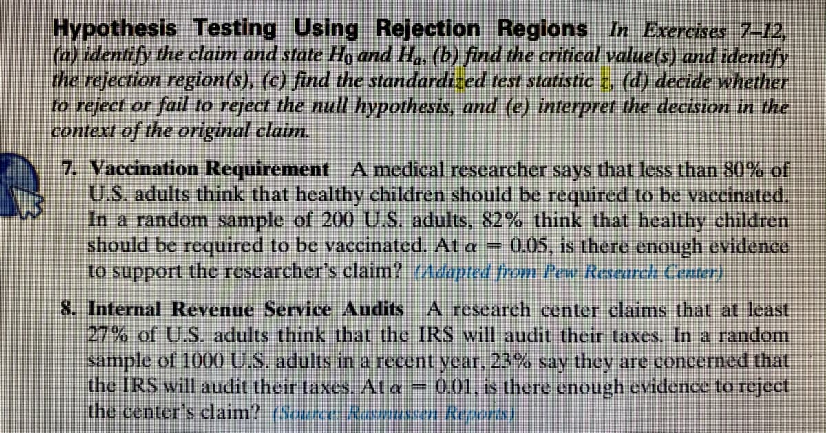Hypothesis Testing Using Rejection Regions In Exercises 7-12,
(a) identify the claim and state Ho and H., (b) find the critical value(s) and identify
the rejection region(s), (c) find the standardized test statistic z, (d) decide whether
to reject or fail to reject the null hypothesis, and (e) interpret the decision in the
context of the original claim.
7. Vaccination Requirement A medical researcher says that less than 80% of
U.S. adults think that healthy children should be required to be vaccinated.
In a random sample of 200 U.S. adults, 82% think that healthy children
should be required to be vaccinated. At a
to support the researcher's claim? (Adapted from Pew Research Center)
0.05, is there enough evidence
8. Internal Revenue Service Audits A research center claims that at least
27% of U.S. adults think that the IRS will audit their taxes. In a random
sample of 1000 U.S. adults in a recent year, 23% say they are concerned that
the IRS will audit their taxes. At a
the center's claim? (Source Rasmussen Reports).
0.01. is there enough evidence to reject
