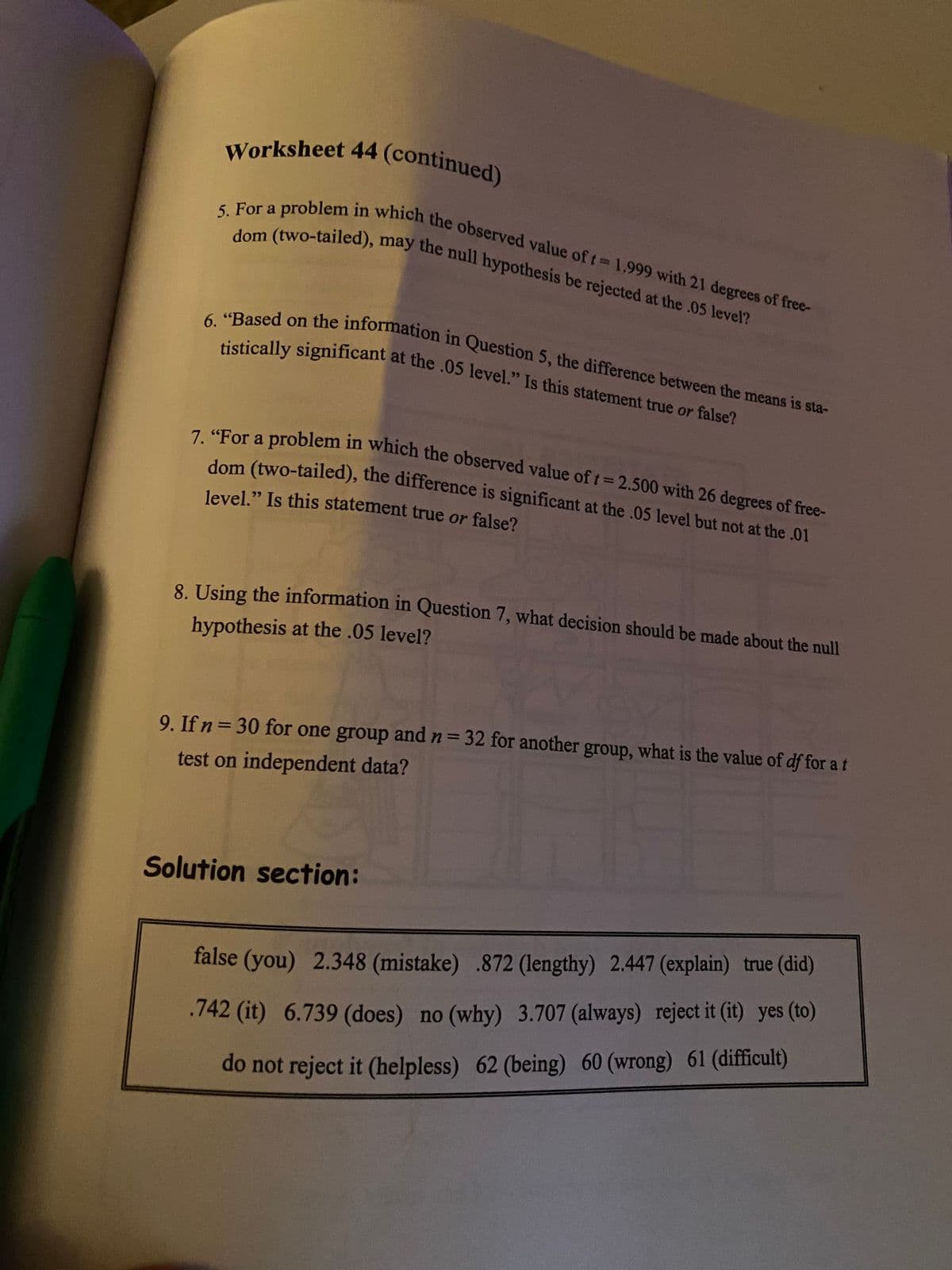 level." Is this statement true or false?
5. For a problem in which the observed value of t= 1.999 with 21 degrees of free-
7. "For a problem in which the observed value of t 2.500 with 26 degrees of free-
dom (two-tailed), may the null hypothesis be rejected at the .05 level?
Worksheet 44 (continued)
6. "Based on the information in Question 5, the difference between the means is sta-
Worksheet 44 (continued)
a
.ically significant at the .05 level." Is this statement true or false?
dom (two-tailed), the difference is significant at the .05 level but not at the .01
8 Using the information in Question 7, what decision should be made about the null
hypothesis at the .05 level?
9. If n= 30 for one group and n= 32 for another group, what is the value of df for a t
%3D
test on independent data?
Solution section:
false (you) 2.348 (mistake) .872 (lengthy) 2.447 (explain) true (did)
.742 (it) 6.739 (does) no (why) 3.707 (always) reject it (it) yes (to)
do not reject it (helpless) 62 (being) 60 (wrong) 61 (difficult)
