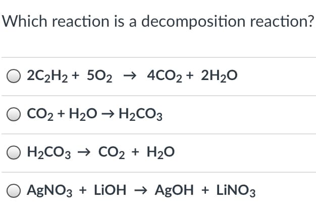 Which reaction is a decomposition reaction?
O 2C2H2 + 5O2 → 4CO2 + 2H20
CO2 + H20 → H2CO3
O H2CO3 → CO2 + H20
O AGNO3 + LIOH → AgOH + LINO3
