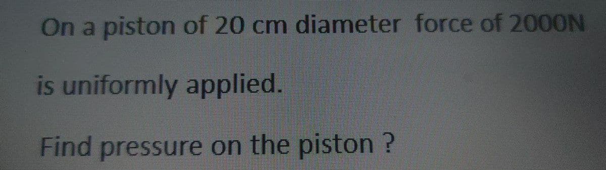 On a piston of 20 cm diameter force of 2000N
is uniformly applied.
Find pressure on the piston ?