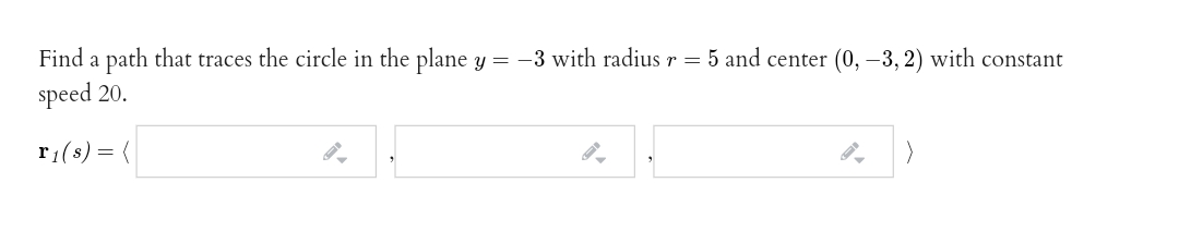 Find a path that traces the circle in the plane y = -3 with radius r = 5 and center (0, –3, 2) with constant
speed 20.
r1(s) = {
