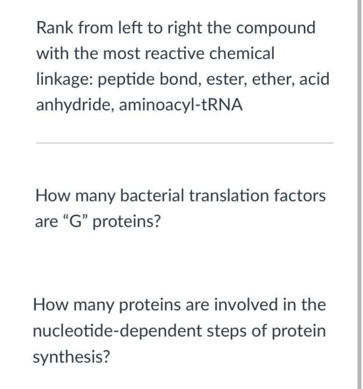 Rank from left to right the compound
with the most reactive chemical
linkage: peptide bond, ester, ether, acid
anhydride, aminoacyl-TRNA
How many bacterial translation factors
are "G" proteins?
How many proteins are involved in the
nucleotide-dependent steps of protein
synthesis?
