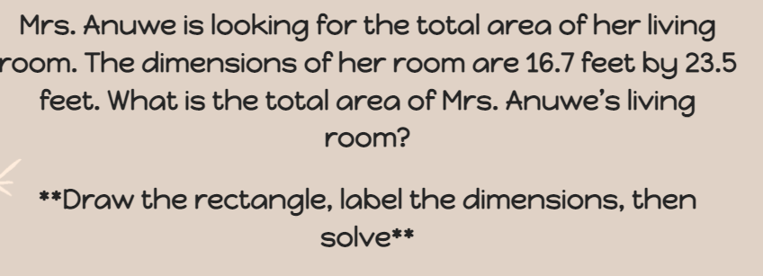 Mrs. Anuwe is looking for the total area of her living
room. The dimensions of her room are 16.7 feet by 23.5
feet. What is the total area of Mrs. Anuwe's living
room?
**Draw the rectangle, label the dimensions, then
solve**
