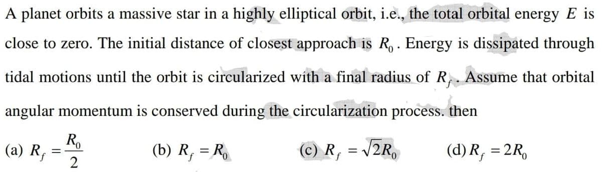 A planet orbits a massive star in a highly elliptical orbit, i.e., the total orbital energy E is
close to zero. The initial distance of closest approach is R, . Energy is dissipated through
tidal motions until the orbit is circularized with a final radius of R,. Assume that orbital
angular momentum is conserved during the circularization process. then
(a) R;
(b) R, = R
(c) R, = /2R,
(d) R, = 2R,
