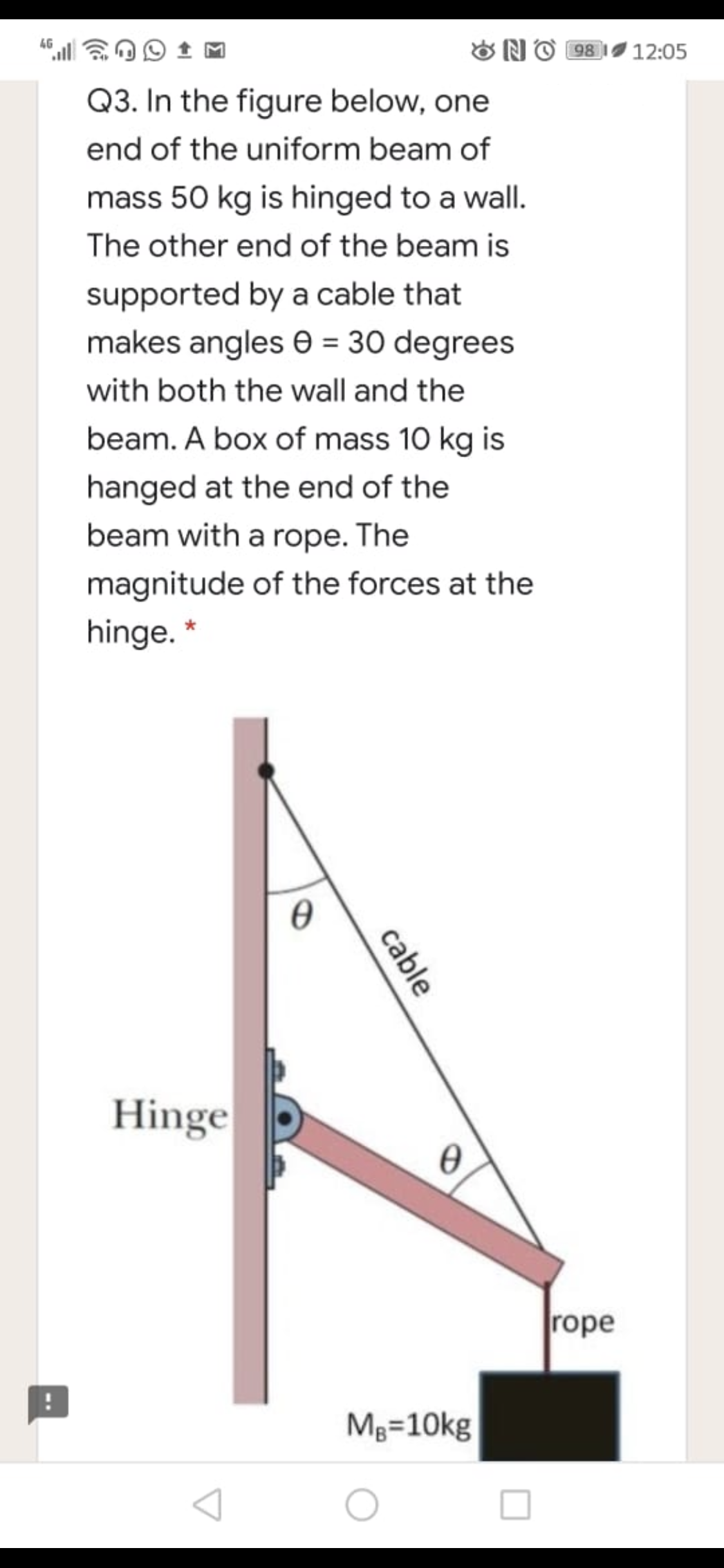 4G
ONO 98 1I 12:05
Q3. In the figure below, one
end of the uniform beam of
mass 50 kg is hinged to a wall.
The other end of the beam is
supported by a cable that
makes angles e = 30 degrees
with both the wall and the
beam. A box of mass 10 kg is
hanged at the end of the
beam with a rope. The
magnitude of the forces at the
hinge. *
Hinge
rope
Mg=10kg
cable
