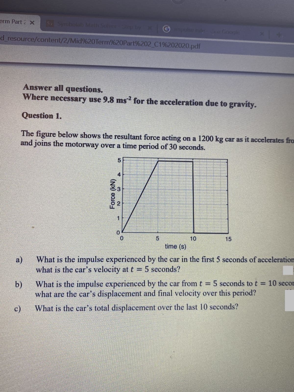 erm Part 2X
S Symbolab Math Solver- Step by x
Gmpulse rule Google
d_resource/content/2/Mid%20Term%20Part%202 C1%202020.pdf
Answer all questions.
Where necessary use 9.8 ms for the acceleration due to gravity.
Question 1.
The figure below shows the resultant force acting on a 1200 kg car as it accelerates fro
and joins the motorway over a time period of 30 seconds.
4
1
0.
10
15
time (s)
a)
What is the impulse experienced by the car in the first 5 seconds of acceleration
what is the car's velocity at t =
5 seconds?
b)
What is the impulse experienced by the car fromt 5 seconds to t = 10 secor
%3D
what are the car's displacement and final velocity over this period?
c)
What is the car's total displacement over the last 10 seconds?
Force (kN)
