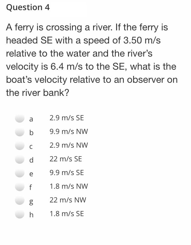 Question 4
A ferry is crossing a river. If the ferry is
headed SE with a speed of 3.50 m/s
relative to the water and the river's
velocity is 6.4 m/s to the SE, what is the
boat's velocity relative to an observer on
the river bank?
2.9 m/s SE
a
b
9.9 m/s NW
2.9 m/s NW
d.
22 m/s SE
e
9.9 m/s SE
f
1.8 m/s NW
22 m/s NW
h
1.8 m/s SE
b0
