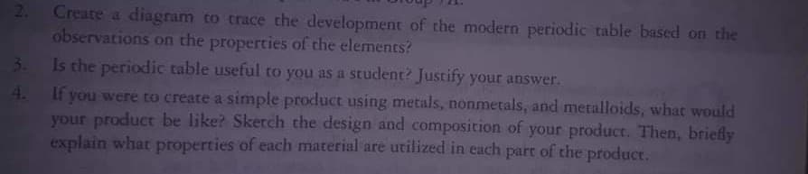 Create a diagram to trace the development of the modern periodic table based on the
observations on the properties of the elements?
3. Is the periodic table useful to you as a student? Justify your answer.
2.
If you were to create a simple product using metals, nonmetals, and metalloids, what would
your product be like? Sketch the design and composition of your product. Then, briefly
explain what properties of each material are utilized in each part of the product.
4.
