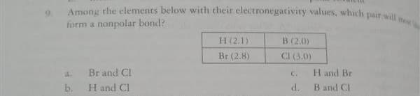 Among the elements below with their electronegativity values, which pair will me
form a nonpolar bond?
H (2.1)
B (2.0)
Br (2.8)
CI (3.0)
4.
Br and Cl
H and Br
C.
b.
H and Cl
d. Band CI
