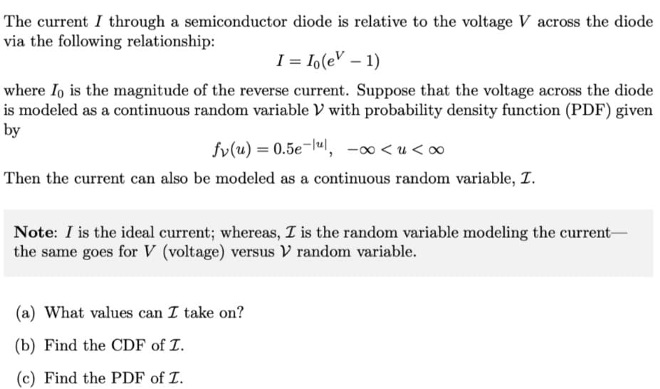 The current I through a semiconductor diode is relative to the voltage V across the diode
via the following relationship:
I = Io(e – 1)
where Io is the magnitude of the reverse current. Suppose that the voltage across the diode
is modeled as a continuous random variable V with probability density function (PDF) given
by
fv(u) = 0.5e¬lul,
00 >n>∞-
Then the current can also be modeled as a continuous random variable, T.
Note: I is the ideal current; whereas, I is the random variable modeling the current-
the same goes for V (voltage) versus V random variable.
(a) What values can I take on?
(b) Find the CDF of T.
(c) Find the PDF of T.

