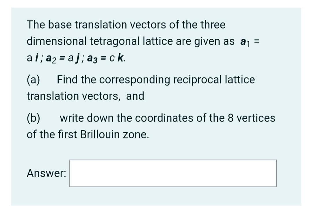The base translation vectors of the three
dimensional tetragonal lattice are given as aj =
ai; a2 = aj; a3 = c k.
(a)
Find the corresponding reciprocal lattice
translation vectors, and
(b)
write down the coordinates of the 8 vertices
of the first Brillouin zone.
Answer:
