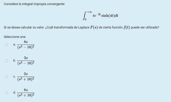 Considere la integral impropia convergente:
+00
te
2# sinh(4t)dt
Si se desea calcular su valor. ¿Cuál transformada de Laplace F(s) de cierta función f(t) puede ser utilizada?
Seleccione una:
8s
а.
(s2 – 16)2
2s
b.
(s² – 16)²
2s
С.
(s2 + 16)2
8s
d.
(s2 + 16)2
