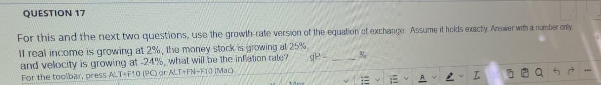 QUESTION 17
For this and the next two questions, use the growth-rate version of the equation of exchange. Assume it holds exactily Answer with a number only.
If real income is growing at 2%, the money stock is growing at 25%,
and velocity is growing at -24%, what will be the inflation rate?
For the toolbar, press ALT+F10 (PC) or ALT+FN+F10 (Mac).
gP =
E v E v
I.
