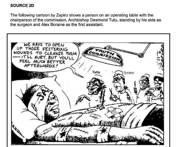 SOURCE 2D
The following cartoon by Zapiro shows a person on an operating table with the
chairperson of the commission, Archbishop Desmond Tutu, standing by his side as
the surgeon and Alex Boraine as the first assistant.
WE HAVE TO OPEN
UP THOSE FESTERING
WOUNDS TO CLEANSE THEM
IT'LL HURT, BUT YOU'LL
FEEL MUCH BETTER
AFTERWARDS!
41
SA
TRUTH
COMMISSION
Vil
Tutu
டாக் La pintar kat
Boraine