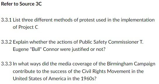 Refer to Source 3C
3.3.1 List three different methods of protest used in the implementation
of Project C
3.3.2 Explain whether the actions of Public Safety Commissioner T.
Eugene "Bull" Connor were justified or not?
3.3.3 In what ways did the media coverage of the Birmingham Campaign
contribute to the success of the Civil Rights Movement in the
United States of America in the 1960s?