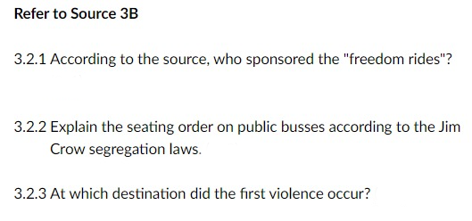 Refer to Source 3B
3.2.1 According to the source, who sponsored the "freedom rides"?
3.2.2 Explain the seating order on public busses according to the Jim
Crow segregation laws.
3.2.3 At which destination did the first violence occur?