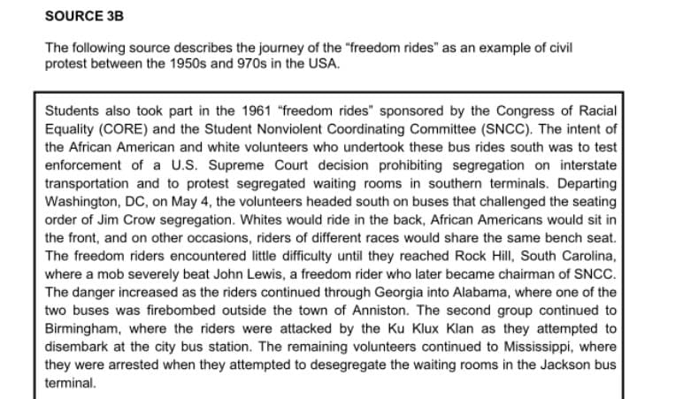 SOURCE 3B
The following source describes the journey of the "freedom rides" as an example of civil
protest between the 1950s and 970s in the USA.
Students also took part in the 1961 "freedom rides" sponsored by the Congress of Racial
Equality (CORE) and the Student Nonviolent Coordinating Committee (SNCC). The intent of
the African American and white volunteers who undertook these bus rides south was to test
enforcement of a U.S. Supreme Court decision prohibiting segregation on interstate
transportation and to protest segregated waiting rooms in southern terminals. Departing
Washington, DC, on May 4, the volunteers headed south on buses that challenged the seating
order of Jim Crow segregation. Whites would ride in the back, African Americans would sit in
the front, and on other occasions, riders of different races would share the same bench seat.
The freedom riders encountered little difficulty until they reached Rock Hill, South Carolina,
where a mob severely beat John Lewis, a freedom rider who later became chairman of SNCC.
The danger increased as the riders continued through Georgia into Alabama, where one of the
two buses was firebombed outside the town of Anniston. The second group continued to
Birmingham, where the riders were attacked by the Ku Klux Klan as they attempted to
disembark at the city bus station. The remaining volunteers continued to Mississippi, where
they were arrested when they attempted to desegregate the waiting rooms in the Jackson bus
terminal.