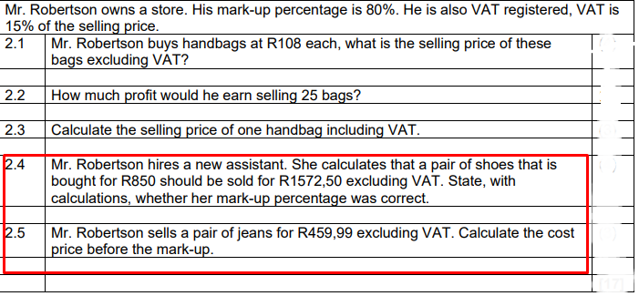 Mr. Robertson owns a store. His mark-up percentage is 80%. He is also VAT registered, VAT is
15% of the selling price.
2.1
Mr. Robertson buys handbags at R108 each, what is the selling price of these
bags excluding VÁT?
2.2
How much profit would he earn selling 25 bags?
2.3
Calculate the selling price of one handbag including VAT.
2.4
Mr. Robertson hires a new assistant. She calculates that a pair of shoes that is
bought for R850 should be sold for R1572,50 excluding VAT. State, with
calculations, whether her mark-up percentage was correct.
2.5
Mr. Robertson sells a pair of jeans for R459,99 excluding VAT. Calculate the cost
price before the mark-up.
