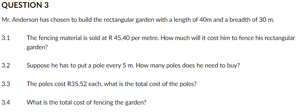 QUESTION 3
Mr. Anderson has chosen to build the rectangular garden with a length of 40m and a breadth of 30 m.
3.1
3.2
3.3
3.4
The fencing material is sold at R 45,40 per metre. How much will it cost him to fence his rectangular
garden?
Suppose he has to put a pole every 5 m. How many poles does he need to buy?
The poles cost R35,52 each, what is the total cost of the poles?
What is the total cost of fencing the garden?