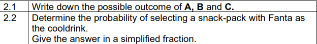 2.1 Write down the possible outcome of A, B and C.
2.2
Determine the probability of selecting a snack-pack with Fanta as
the cooldrink.
Give the answer in a simplified fraction.