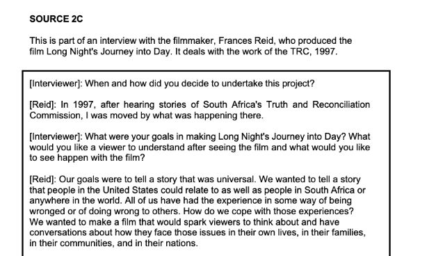SOURCE 2C
This is part of an interview with the filmmaker, Frances Reid, who produced the
film Long Night's Journey into Day. It deals with the work of the TRC, 1997.
[Interviewer]: When and how did you decide to undertake this project?
[Reid]: In 1997, after hearing stories of South Africa's Truth and Reconciliation
Commission, I was moved by what was happening there.
[Interviewer]: What were your goals in making Long Night's Journey into Day? What
would you like a viewer to understand after seeing the film and what would you like
to see happen with the film?
[Reid]: Our goals were to tell a story that was universal. We wanted to tell a story
that people in the United States could relate to as well as people in South Africa or
anywhere in the world. All of us have had the experience in some way of being
wronged or of doing wrong to others. How do we cope with those experiences?
We wanted to make a film that would spark viewers to think about and have
conversations about how they face those issues in their own lives, in their families,
in their communities, and in their nations.