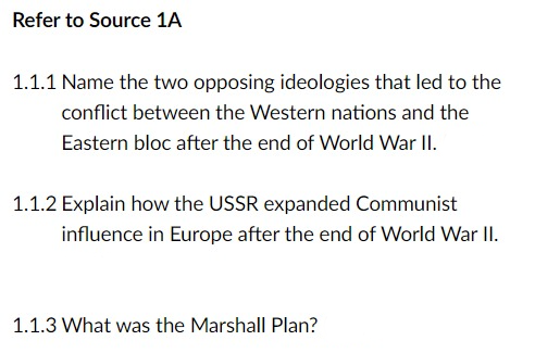 Refer to Source 1A
1.1.1 Name the two opposing ideologies that led to the
conflict between the Western nations and the
Eastern bloc after the end of World War II.
1.1.2 Explain how the USSR expanded Communist
influence in Europe after the end of World War II.
1.1.3 What was the Marshall Plan?