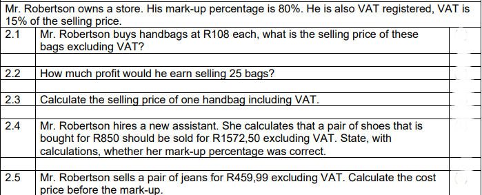 Mr. Robertson owns a store. His mark-up percentage is 80%. He is also VAT registered, VAT is
15% of the selling price.
2.1
Mr. Robertson buys handbags at R108 each, what is the selling price of these
bags excluding VAT?
2.2
How much profit would he earn selling 25 bags?
2.3
Calculate the selling price of one handbag including VAT.
2.4
Mr. Robertson hires a new assistant. She calculates that a pair of shoes that is
bought for R850 should be sold for R1572,50 excluding VAT. State, with
calculations, whether her mark-up percentage was correct.
2.5
Mr. Robertson sells a pair of jeans for R459,99 excluding VAT. Calculate the cost
price before the mark-up.
