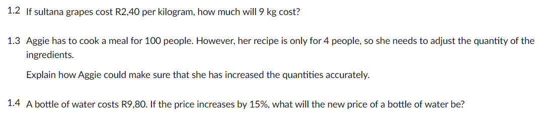 1.2 If sultana grapes cost R2,40 per kilogram, how much will 9 kg cost?
1.3 Aggie has to cook a meal for 100 people. However, her recipe is only for 4 people, so she needs to adjust the quantity of the
ingredients.
Explain how Aggie could make sure that she has increased the quantities accurately.
1.4 A bottle of water costs R9,80. If the price increases by 15%, what will the new price of a bottle of water be?

