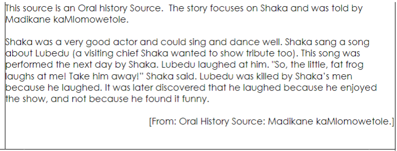 This source is an Oral history Source. The story focuses on Shaka and was told by
Madikane kaMlomowetole.
Shaka was a very good actor and could sing and dance well. Shaka sang a song
about Lubedu (a visiting chief Shaka wanted to show tribute too). This song was
performed the next day by Shaka. Lubedu laughed at him. "So, the little, fat frog
laughs at me! Take him away!" Shaka said. Lubedu was killed by Shaka's men
because he laughed. It was later discovered that he laughed because he enjoyed
the show, and not because he found it funny.
[From: Oral History Source: Madikane kaMlomowetole.]