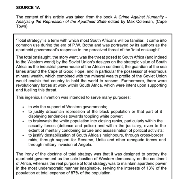 SOURCE 1A
The content of this article was taken from the book A Crime Against Humanity-
Analysing the Repression of the Apartheid State edited by Max Coleman, (Cape
Town)
'Total strategy' is a term with which most South Africans will be familiar. It came into
common use during the era of P.W. Botha and was portrayed by its authors as the
apartheid government's response to the perceived threat of the total onslaught'.
The total onslaught, the story went, was the threat posed to South Africa (and indeed
to the Western world) by the Soviet Union's designs on the strategic value of South
Africa as the industrial powerhouse of the African continent, the guardian of the sea
lanes around the Cape of Good Hope, and in particular the possessor of enormous
mineral wealth, which combined with the mineral wealth profile of the Soviet Union
would enable that country to hold the world to ransom. Furthermore, there were
revolutionary forces at work within South Africa, which were intent upon supporting
and fuelling this threat.
This ingenious invention was intended to serve many purposes:
to win the support of Western governments;
to justify draconian repression of the black population or that part of it
displaying tendencies towards toppling white power;
• to brainwash the white population into closing ranks, particularly within the
security forces (defence and police) and within the judiciary, even to the
extent of mentally condoning torture and assassination of political activists;
to justify destabilization of South Africa's neighbours, through cross-border
raids, through support for Renamo, Unita and other renegade forces and
through military invasion of Angola.
The irony of the doctrine of total strategy was that it was designed to portray the
apartheid government as the sole bastion of Western democracy on the continent
of Africa, whereas the real purpose of total strategy was to maintain apartheid power
in the most undemocratic manner imaginable, serving the interests of 13% of the
population at total expense of 87% of the population.
