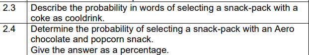 2.3 Describe the probability in words of selecting a snack-pack with a
coke as cooldrink.
Determine the probability of selecting a snack-pack with an Aero
chocolate and popcorn snack.
Give the answer as a percentage.
2.4