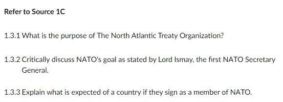 Refer to Source 1C
1.3.1 What is the purpose of The North Atlantic Treaty Organization?
1.3.2 Critically discuss NATO's goal as stated by Lord Ismay, the first NATO Secretary
General.
1.3.3 Explain what is expected of a country if they sign as a member of NATO.