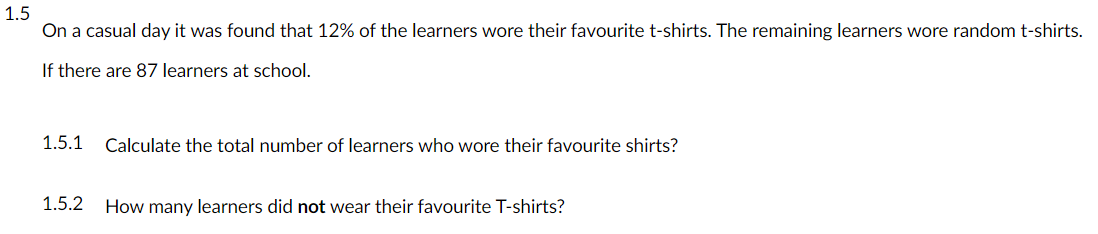 1.5
On a casual day it was found that 12% of the learners wore their favourite t-shirts. The remaining learners wore random t-shirts.
If there are 87 learners at school.
1.5.1
Calculate the total number of learners who wore their favourite shirts?
1.5.2
How many learners did not wear their favourite T-shirts?
