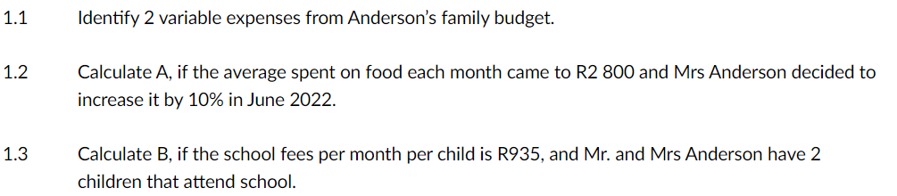 1.1
1.2
1.3
Identify 2 variable expenses from Anderson's family budget.
Calculate A, if the average spent on food each month came to R2 800 and Mrs Anderson decided to
increase it by 10% in June 2022.
Calculate B, if the school fees per month per child is R935, and Mr. and Mrs Anderson have 2
children that attend school.