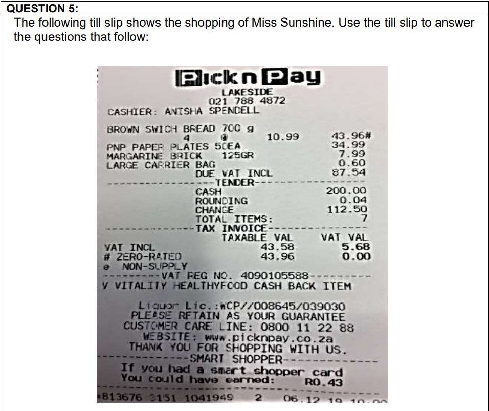 QUESTION 5:
The following till slip shows the shopping of Miss Sunshine. Use the till slip to answer
the questions that follow:
PicknPay
LAKESIDE
021 788 4872
CASHIER: ANTSHA SPENDELL
BROWN SWICH BREAD 700 g
43.96#
34.99
7.99
0.60
87.54
4
10.99
PNP PAPER PLATES 5CEA
MARGARINE BRICK 125GR
LARGE CARRIER BAG
DUE VAT INCL
---TENDER--
CASH
ROUNDING
CHANGE
TOTAL ITEMS:
TAX INVOICE-
TAXABLE VAL VAT VAL
200.00
0.04
112.50
VAT INCL
# ZERO-RATED
e NON-SUPPLY
---- VAT FEG NO. 4090105588----
V VITALITY HEALTHYFCOD CASH BACK ITEM
43.58
43.96
5.68
0.00
L1quor Lic. hCP//008645/039030
PLEASE RFTAIN AS YOUR GUARANTEE
CUSTOMER CARE LINE: 0800 11 22 88
WEBSITE: www.picknpay.co.za
THANK YOU FOR SHOPPING WITH US.
---SMART SHOPPER--
If you had a smart shopper card
You could have eaned:
RO.43
813676 3151 1041949
06 12 19 10-0e
