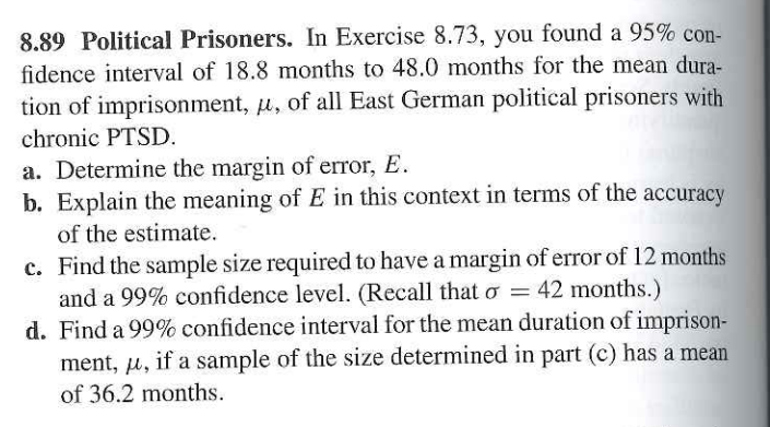 8.89 Political Prisoners. In Exercise 8.73, you found a 95% con-
fidence interval of 18.8 months to 48.0 months for the mean dura-
tion of imprisonment, u, of all East German political prisoners with
chronic PTSD.
a. Determine the margin of error, E.
b. Explain the meaning of E in this context in terms of the
of the estimate.
accuracy
c. Find the sample size required to have a margin of error of 12 months
and a 99% confidence level. (Recall that o = 42 months.)
d. Find a 99% confidence interval for the mean duration of imprison-
ment, u, if a sample of the size determined in part (c) has a mean
of 36.2 months.