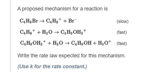 A proposed mechanism for a reaction is
C4H₂ Br→ C4H₂+ + Br
C4H₂ + H₂O → C4H₂OH₂+
C4H₂OH₂+ + H₂O → C4H₂OH+H3O+
(slow)
(fast)
(fast)
Write the rate law expected for this mechanism.
(Use k for the rate constant.)