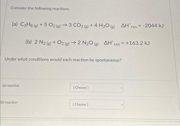 Consider the following reactions.
(a) C3H8 (g) + 5O2 (g) → 3 CO2 (g) + 4H₂O(g) AH rxn = -2044 kJ
Under what conditions would each reaction be spontaneous?
(a) reaction
(b) 2 N2 (g) + O2(g) → 2 N₂O(g) AH rxn = +163.2 kJ
(b) reaction
[Choose ]
[Choose ]