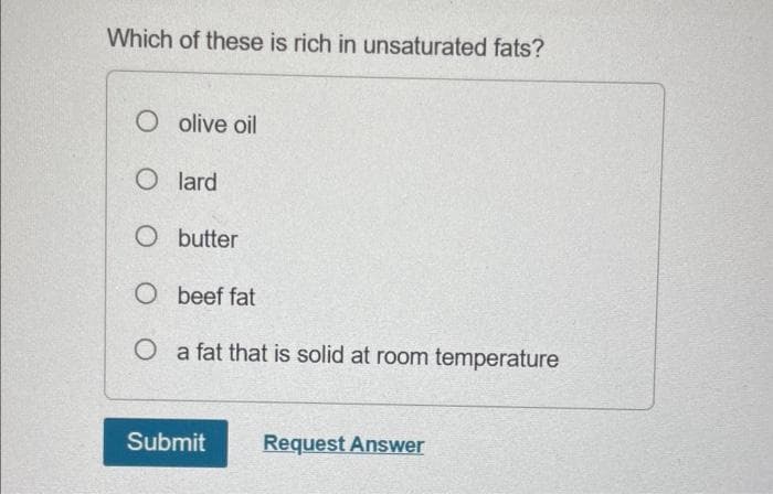 Which of these is rich in unsaturated fats?
O olive oil
Olard
O butter
O beef fat
O a fat that is solid at room temperature
Submit
Request Answer