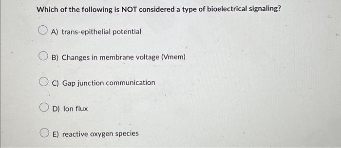 Which of the following is NOT considered a type of bioelectrical signaling?
OA) trans-epithelial potential
B) Changes in membrane voltage (Vmem)
C) Gap junction communication
D) Ion flux
E) reactive oxygen species.