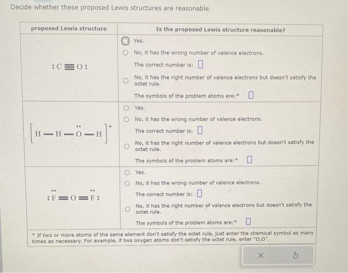 Decide whether these proposed Lewis structures are reasonable.
proposed Lewis structure
:C=0:
[H_H_O_H]*
:F=0=F:
Is the proposed Lewis structure reasonable?
Yes.
No, it has the wrong number of valence electrons.
The correct number is: 0
No, it has the right number of valence electrons but doesn't satisfy the
octet rule.
The symbols of the problem atoms are:*
Yes.
No, it has the wrong number of valence electrons.
The correct number is:0
No, It has the right number of valence electrons but doesn't satisfy the
octet rule.
The symbols of the problem atoms are: 0
O Yes.
No, it has the wrong number of valence electrons.
The correct number is:
No, it has the right number of valence electrons but doesn't satisfy the
octet rule.
The symbols of the problem atoms are:* 0
If two or more atoms of the same element don't satisfy the octet rule, just enter the chemical symbol as many
times as necessary. For example, if two oxygen atoms don't satisfy the octet rule, enter "0,0".
X
Ś