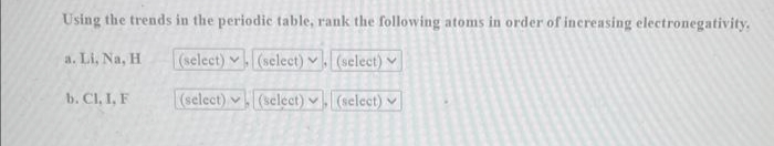 Using the trends in the periodic table, rank the following atoms in order of increasing electronegativity.
a. Li, Na, H
(select) (select). (select)
(select)
(select) (select)
b. Cl, I, F