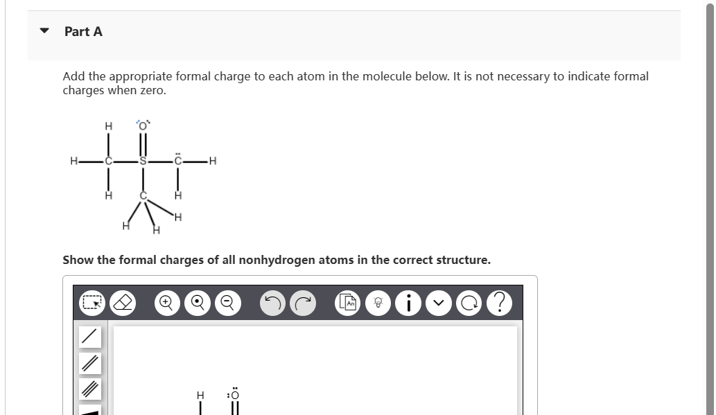 Part A
Add the appropriate formal charge to each atom in the molecule below. It is not necessary to indicate formal
charges when zero.
H 'o'
H
S-
H
H
H
H
Show the formal charges of all nonhydrogen atoms in the correct structure.
+ Q O
H
=Ö:
An g