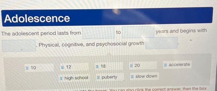 Adolescence
The adolescent period lasts from
10
Physical, cognitive, and psychosocial growth
= 12
to
18
high school E puberty
20
years and begins with
E slow down
E accelerate
You can also click the correct answer, then the box