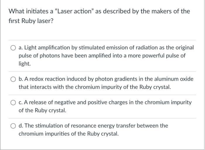 What initiates a "Laser action" as described by the makers of the
first Ruby laser?
O a. Light amplification by stimulated emission of radiation as the original
pulse of photons have been amplified into a more powerful pulse of
light.
O b. A redox reaction induced by photon gradients in the aluminum oxide
that interacts with the chromium impurity of the Ruby crystal.
O c. A release of negative and positive charges in the chromium impurity
of the Ruby crystal.
d. The stimulation of resonance energy transfer between the
chromium impurities of the Ruby crystal.