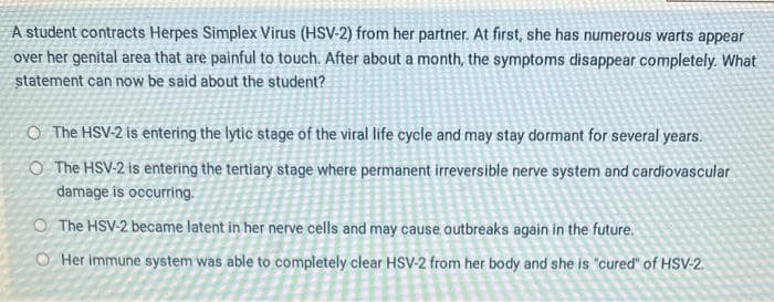 A student contracts Herpes Simplex Virus (HSV-2) from her partner. At first, she has numerous warts appear
over her genital area that are painful to touch. After about a month, the symptoms disappear completely. What
statement can now be said about the student?
The HSV-2 is entering the lytic stage of the viral life cycle and may stay dormant for several years.
O The HSV-2 is entering the tertiary stage where permanent irreversible nerve system and cardiovascular
damage is occurring.
The HSV-2 became latent in her nerve cells and may cause outbreaks again in the future.
O Her immune system was able to completely clear HSV-2 from her body and she is "cured" of HSV-2.