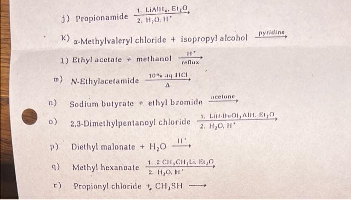 j) Propionamide
k)
1. LIAH,, Et O
2. H₂O. H*
9)
a-Methylvaleryl chloride + isopropyl alcohol
1) Ethyl acetate + methanol reflux
m) N-Ethylacetamide A
r)
10% aq HICI
n)
Sodium butyrate + ethyl bromide
o) 2,3-Dimethylpentanoyl chloride
p)
H*
Diethyl malonate + H₂O
Methyl hexanoate
Propionyl chloride +, CH,SH
acetone
1..2 CH₂CH₂Li. Et,Q
2. H₂O. H
-
pyridine
1. Litt-BuO), AlH. EL,O
2. H₂O, H*